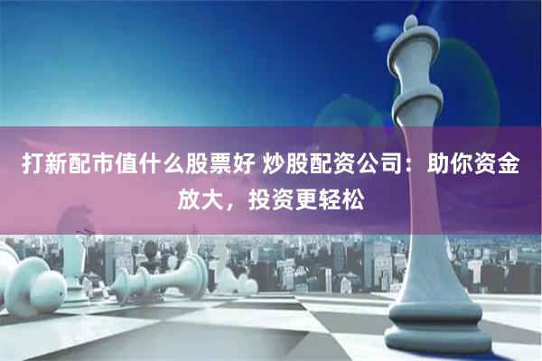 打新配市值什么股票好 炒股配资公司：助你资金放大，投资更轻松