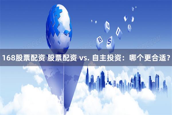 168股票配资 股票配资 vs. 自主投资:哪个更合适?
