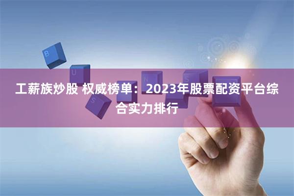 工薪族炒股 权威榜单：2023年股票配资平台综合实力排行