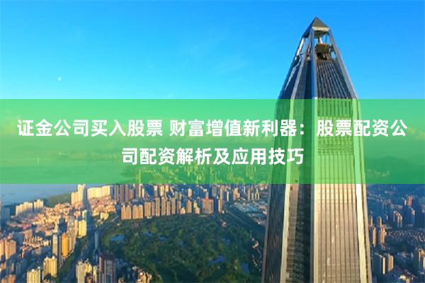 证金公司买入股票 财富增值新利器:股票配资公司配资解析及应用技巧