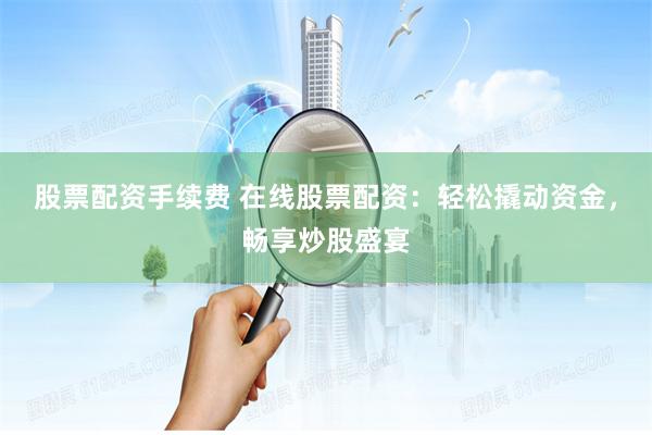 股票配资手续费 在线股票配资：轻松撬动资金，畅享炒股盛宴