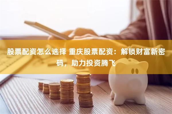 股票配资怎么选择 重庆股票配资：解锁财富新密码，助力投资腾飞